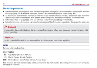 2 CG125 Fan KS • ES • ESD
Notas Importantes
P	 Esta motocicleta foi projetada para transportar piloto e passageiro. Nunca exceda a capacidade máxima
de carga (pág. 15) e verifique sempre a pressão recomendada para os pneus (pág. 48).
P	 As ilustrações apresentadas no manual referem-se ao modelo CG125 Fan ESD e destinam-se a facilitar a
identificação dos componentes. Elas podem diferir um pouco dos componentes de sua motocicleta.
P	 Esta motocicleta foi projetada para ser pilotada somente em estradas pavimentadas.
P	 Leia atentamente este manual e preste atenção especial às afirmações precedidas das seguintes palavras:
! Cuidado
Indica, além da possibilidade de dano à motocicleta, risco ao piloto e ao passageiro se as instruções não
forem seguidas.
Atenção
Indica a possibilidade de dano à motocicleta se as instruções não forem seguidas.
NOTA
Fornece informações úteis.
Abreviações
	KS: 	Kickstarter (Pedal de Partida)
	 ES: 	Electric Starter (Partida Elétrica)
	ESD: 	 Electric Starter, Disk (Partida Elétrica, Freio a Disco)
Este manual deve ser considerado parte permanente da motocicleta, devendo permanecer com a mesma
em caso de revenda.
 
