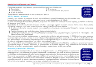 13
Manual Básico de Segurança no Trânsito
Os riscos e os perigos a que estamos sujeitos no trânsito estão relacionados com:
X
X Os veículos;	 	
O ambiente;
X
X Os condutores;	 	O comportamento das pessoas.
X
X As vias de trânsito;
Vamos examinar separadamente os principais riscos e perigos.
Riscos, perigos e acidentes
Em tudo o que fazemos há uma dose de risco: seja no trabalho, quando consertamos alguma coisa em casa,
brincando, dançando, praticando um esporte ou mesmo transitando pelas ruas da cidade.
Quando uma situação de risco não é percebida, ou quando uma pessoa não consegue visualizar o perigo, aumentam as chances
de acontecer um acidente.
Os acidentes de trânsito resultam em danos aos veículos e suas cargas e geram lesões em pessoas. Nem é preciso dizer que eles
são sempre ruins para todos. Mas Você pode ajudar a evitá-los e colaborar para diminuir:
X
X O sofrimento de muitas pessoas, causado por mortes e ferimentos, inclusive com sequelas1
físicas e/ou mentais, muitas vezes
irreparáveis;
X
X Prejuízos financeiros, por perda de renda e afastamento do trabalho;
X
X Constrangimentos legais, por inquéritos policiais e processos judiciais, que podem exigir o pagamento de indenizações e até
mesmo a prisão dos responsáveis.
Custa caro para a sociedade brasileira pagar os prejuízos dos acidentes: são estimados em R$ 10 bilhões/ano, valor esse que
poderia ser aproveitado, por exemplo, na construção de milhares de casas populares para melhorar a vida de muitos brasileiros. Por
isso, é fundamental a capacitação dos motoristas para o comportamento seguro no trânsito, atendendo à diretriz da “preservação
da vida, da saúde e do meio ambiente” da Política Nacional de Trânsito.
Esta é uma excelente oportunidade que Você tem para ler com atenção este material didático e conhecer e aprender como evitar
situações de perigo no trânsito, diminuindo as possibilidades de acidentes. Estude-o bem. Aprender os conceitos de Direção
Defensiva vai ser bom para Você, para seus familiares, para seus amigos e também para o País.
Manutenção periódica e preventiva
Todos os sistemas e componentes do seu veículo se desgastam com o uso. O desgaste de um componente
pode prejudicar o funcionamento de outros e comprometer sua segurança. Isso pode ser evitado, observando
a vida útil e a durabilidade definida pelos fabricantes para os componentes, dentro de certas condições de uso.
Para manter seu veículo em condições seguras, crie o hábito de fazer periodicamente a manutenção preventiva.
Ela é fundamental para minimizar o risco de acidentes de trânsito. Respeite os prazos e as orientações do
manual de instruções do veículo e, sempre que necessário, consulte profissionais habilitados. Uma manutenção
feita em dia evita quebras, custos com consertos e, principalmente, acidentes.
Acidente
não acontece
por acaso,
por obra
do destino
ou por azar!
O hábito da
manutenção
preventiva e
periódica gera
economia e
evita acidentes
de trânsito!
(1) Lesão que permanece depois de encerrada a evolução de uma doença ou traumatismo (Novo Aurélio, 1999) – NE.
 
