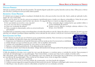 20 Manual Básico de Segurança no Trânsito
Veículos Parados
Atenção ao passar ao lado de veículos parados. De repente alguém pode abrir a porta, levando você ao chão. Olhe para o interior
dos veículos e certifique-se de que estão desocupados.
Acidentes: Como Prevenir
O método que se segue se aplica a qualquer atividade do dia a dia que envolva risco de vida. Assim, pode ser aplicado à pilo-
tagem de uma motocicleta.
Sempre que for guiar um veículo, procure se preparar mentalmente para a tarefa com alguma antecedência. Antes de sair para
qualquer viagem ou passeio, examine bem seu veículo. Em seguida faça a si mesmo as seguintes perguntas:
Piso molhado
reduz a aderência
dos pneus.
Velocidade reduzida e
pneus em bom estado
evitam acidentes!
X
X Em que estado se encontra o meu veículo?
X
X Como me sinto física e mentalmente?
X
X Estou em condições de pilotar?
X
X Estou cansado ou descansado, calmo ou emocionalmente
perturbado?
X
X Estou tomando algum medicamento que poderá afetar a
minha habilidade de pilotar?
X
X Poderá ocorrer alguma condição adversa relativa à luz,
tempo, via e trânsito?
Considere bem as respostas a essas autoindagações e só então dê partida ao veículo, depois de colocar o capacete. Se sentir que não
está bem em relação a qualquer dessas respostas, tome a decisão de não colocar o veículo em movimento até resolver o problema.
Evite Colisões por Trás
“Colar” demais no veículo que vai à frente é causa constante de acidentes. Para minimizar os riscos desse
tipo de acidentes, há algumas coisas que você pode fazer:
1. 	
Inspecione com frequência as luzes de freios para certificar-se de seu bom funcionamento e visibilidade.
2. 	
Preste atenção ao que acontece às suas costas. Use os espelhos retrovisores.
3. 	
Sinalize com antecedência quando for virar, parar ou trocar de pista.
4. 	
Reduza a velocidade gradualmente. Evite desacelerações repentinas.
5. 	Mantenha-se dentro dos limites de velocidade. Trafegar demasiadamente devagar pode ser tão perigoso quanto andar muito depressa.
Aquaplanagem ou Hidroplanagem
A falta de aderência do pneu com a pista faz com que ele derrape e o condutor perca o controle do veículo. Esse processo é
chamado de hidroplanagem ou aquaplanagem. Para motociclistas, a menos que haja muito cuidado, é tombo certo.
Alta velocidade, pista molhada, pneus mal calibrados e em mau estado de conservação são os elementos comumente presentes
em ocorrências de aquaplanagem. Para manter-se livre desses riscos, tome os seguintes cuidados:
1. 	
Em dias de chuva, reduza a velocidade.
2. 	
Rode com pneus novos ou em bom estado de conservação, com boa banda de rodagem.
3. 	
Calibre os pneus segundo as especificações do fabricante e do veículo. Verifique a calibragem pelo menos uma vez por semana.
4. 	
Identifique o tipo de pista e assuma velocidade compatível com as condições correntes.
 