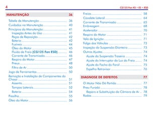 4 CG125 Fan KS • ES • ESD
MANUTENÇÃO	 36
	 Tabela de Manutenção................................ 	36
	 Cuidados na Manutenção........................... 	40
	 Princípios da Manutenção............................ 	41
		 Inspeção Antes do Uso............................ 	41
		 Peças de Reposição................................. 	42
		Bateria.................................................... 	42
		Fusíveis................................................... 	44
		 Óleo do Motor........................................ 	45
		 Fluido de Freio (CG125 Fan ESD)........... 	46
		 Corrente de Transmissão.......................... 	46
		 Respiro do Motor..................................... 	47
		Pneus...................................................... 	48
		 Filtro de Ar.............................................. 	50
	 Jogo de Ferramentas................................... 	50
	 Remoção e Instalação de Componentes do
	Chassi........................................................ 	51
		Assento................................................... 	51
		 Tampas Laterais....................................... 	52
		Bateria.................................................... 	54
	Presilha...................................................... 	55
	 Óleo do Motor............................................ 	56
	Freios......................................................... 	58
	 Cavalete Lateral.......................................... 	64
	 Corrente de Transmissão............................. 	65
	Embreagem................................................ 	68
	Acelerador.................................................. 	70
	 Respiro do Motor........................................ 	71
	 Vela de Ignição........................................... 	71
	 Folga das Válvulas...................................... 	73
	 Inspeção da Suspensão Dianteira................ 	73
	 Outros Ajustes............................................. 	74
		 Ajuste da Suspensão Traseira................... 	74
		 Ajuste do Interruptor da Luz do Freio........ 	74
		 Ajuste do Facho do Farol......................... 	75
		 Espelho Retrovisor................................... 	76
DIAGNOSE DE DEFEITOS	 77
	 O Motor Não Dá Partida............................. 	77
	 Pneu Furado............................................... 	78
		 Reparo e Substituição da Câmara de Ar... 	78
	Rodas......................................................... 	79
 