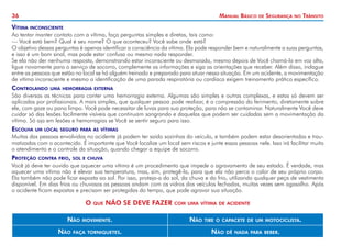 36 Manual Básico de Segurança no Trânsito
Vítima inconsciente
Ao tentar manter contato com a vítima, faça perguntas simples e diretas, tais como:
— Você está bem? Qual é seu nome? O que aconteceu? Você sabe onde está?
O objetivo dessas perguntas é apenas identificar a consciência da vítima. Ela pode responder bem e naturalmente a suas perguntas,
e isso é um bom sinal, mas pode estar confusa ou mesmo nada responder.
Se ela não der nenhuma resposta, demonstrando estar inconsciente ou desmaiada, mesmo depois de Você chamá-la em voz alta,
ligue novamente para o serviço de socorro, complemente as informações e siga as orientações que receber. Além disso, indague
entre as pessoas que estão no local se há alguém treinado e preparado para atuar nessa situação. Em um acidente, a movimentação
de vítima inconsciente e mesmo a identificação de uma parada respiratória ou cardíaca exigem treinamento prático específico.
Controlando uma hemorragia externa
São diversas as técnicas para conter uma hemorragia externa. Algumas são simples e outras complexas, e estas só devem ser
aplicadas por profissionais. A mais simples, que qualquer pessoa pode realizar, é a compressão do ferimento, diretamente sobre
ele, com gaze ou pano limpo. Você pode necessitar de luvas para sua proteção, para não se contaminar. Naturalmente Você deve
cuidar só das lesões facilmente visíveis que continuam sangrando e daquelas que podem ser cuidadas sem a movimentação da
vítima. Só aja em lesões e hemorragias se Você se sentir seguro para isso.
Escolha um local seguro para as vítimas
Muitas das pessoas envolvidas no acidente já podem ter saído sozinhas do veículo, e também podem estar desorientadas e trau-
matizadas com o acontecido. É importante que Você localize um local sem riscos e junte essas pessoas nele. Isso irá facilitar muito
o atendimento e o controle da situação, quando chegar a equipe de socorro.
Proteção contra frio, sol e chuva
Você já deve ter ouvido que aquecer uma vítima é um procedimento que impede o agravamento de seu estado. É verdade, mas
aquecer uma vítima não é elevar sua temperatura, mas, sim, protegê-la, para que ela não perca o calor de seu próprio corpo.
Ela também não pode ficar exposta ao sol. Por isso, proteja-a do sol, da chuva e do frio, utilizando qualquer peça de vestimenta
disponível. Em dias frios ou chuvosos as pessoas andam com os vidros dos veículos fechados, muitas vezes sem agasalho. Após
o acidente ficam expostas e precisam ser protegidas do tempo, que pode agravar sua situação.
O que NÃO SE DEVE FAZER com uma vítima de acidente
Não movimente. Não tire o capacete de um motociclista.
Não faça torniquetes. Não dê nada para beber.
 