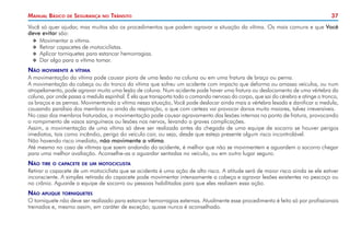 37
Manual Básico de Segurança no Trânsito
Você só quer ajudar, mas muitos são os procedimentos que podem agravar a situação da vítima. Os mais comuns e que Você
deve evitar são:
X
X Movimentar a vítima.
X
X Retirar capacetes de motociclistas.
X
X Aplicar torniquetes para estancar hemorragias.
X
X Dar algo para a vítima tomar.
Não movimente a vítima
A movimentação da vítima pode causar piora de uma lesão na coluna ou em uma fratura de braço ou perna.
A movimentação da cabeça ou do tronco da vítima que sofreu um acidente com impacto que deforma ou amassa veículos, ou num
atropelamento, pode agravar muito uma lesão de coluna. Num acidente pode haver uma fratura ou deslocamento de uma vértebra da
coluna, por onde passa a medula espinhal. É ela que transporta todo o comando nervoso do corpo, que sai do cérebro e atinge o tronco,
os braços e as pernas. Movimentando a vítima nessa situação, Você pode deslocar ainda mais a vértebra lesada e danificar a medula,
causando paralisia dos membros ou ainda da respiração, o que com certeza vai provocar danos muito maiores, talvez irreversíveis.
No caso dos membros fraturados, a movimentação pode causar agravamento das lesões internas no ponto de fratura, provocando
o rompimento de vasos sanguíneos ou lesões nos nervos, levando a graves complicações.
Assim, a movimentação de uma vítima só deve ser realizada antes da chegada de uma equipe de socorro se houver perigos
imediatos, tais como incêndio, perigo do veículo cair, ou seja, desde que esteja presente algum risco incontrolável.
Não havendo risco imediato, não movimente a vítima.
Até mesmo no caso de vítimas que saem andando do acidente, é melhor que não se movimentem e aguardem o socorro chegar
para uma melhor avaliação. Aconselhe-as a aguardar sentadas no veículo, ou em outro lugar seguro.
Não tire o capacete de um motociclista
Retirar o capacete de um motociclista que se acidenta é uma ação de alto risco. A atitude será de maior risco ainda se ele estiver
inconsciente. A simples retirada do capacete pode movimentar intensamente a cabeça e agravar lesões existentes no pescoço ou
no crânio. Aguarde a equipe de socorro ou pessoas habilitadas para que eles realizem essa ação.
Não aplique torniquetes
O torniquete não deve ser realizado para estancar hemorragias externas. Atualmente esse procedimento é feito só por profissionais
treinados e, mesmo assim, em caráter de exceção; quase nunca é aconselhado.
 