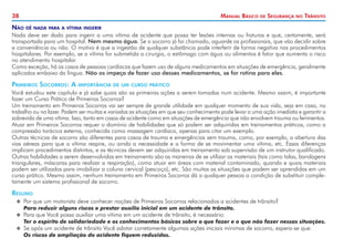 38 Manual Básico de Segurança no Trânsito
Não dê nada para a vítima ingerir
Nada deve ser dado para ingerir a uma vítima de acidente que possa ter lesões internas ou fraturas e que, certamente, será
transportada para um hospital. Nem mesmo água. Se o socorro já foi chamado, aguarde os profissionais, que vão decidir sobre
a conveniência ou não. O motivo é que a ingestão de qualquer substância pode interferir de forma negativa nos procedimentos
hospitalares. Por exemplo, se a vítima for submetida a cirurgia, o estômago com água ou alimentos é fator que aumenta o risco
no atendimento hospitalar.
Como exceção, há os casos de pessoas cardíacas que fazem uso de alguns medicamentos em situações de emergência, geralmente
aplicados embaixo da língua. Não os impeça de fazer uso desses medicamentos, se for rotina para eles.
Primeiros Socorros: A importância de um curso prático
Você estudou este capítulo e já sabe quais são as primeiras ações a serem tomadas num acidente. Mesmo assim, é importante
fazer um Curso Prático de Primeiros Socorros?
Um treinamento em Primeiros Socorros vai ser sempre de grande utilidade em qualquer momento de sua vida, seja em casa, no
trabalho ou no lazer. Podem ser muitas e variadas as situações em que seu conhecimento pode levar a uma ação imediata e garantir a
sobrevida de uma vítima. Isso, tanto em casos de acidente como em situações de emergência que não envolvem trauma ou ferimentos.
Atuar em Primeiros Socorros requer o domínio de habilidades que só podem ser adquiridas em treinamentos práticos, como a
compressão torácica externa, conhecida como massagem cardíaca, apenas para citar um exemplo.
Outras técnicas de socorro são diferentes para casos de trauma e emergências sem trauma, como, por exemplo, a abertura das
vias aéreas para que a vítima respire, ou ainda a necessidade e a forma de se movimentar uma vítima, etc. Essas diferenças
implicam procedimentos distintos, e as técnicas devem ser adquiridas em treinamento sob supervisão de um instrutor qualificado.
Outras habilidades a serem desenvolvidas em treinamento são as maneiras de se utilizar os materiais (tais como talas, bandagens
triangulares, máscaras para realizar a respiração), como atuar em áreas com material contaminado, quando e quais materiais
podem ser utilizados para imobilizar a coluna cervical (pescoço), etc. São muitas as situações que podem ser aprendidas em um
curso prático. Mesmo assim, nenhum treinamento em Primeiros Socorros dá a qualquer pessoa a condição de substituir comple-
tamente um sistema profissional de socorro.
Resumo
X
X Por que um motorista deve conhecer noções de Primeiros Socorros relacionados a acidentes de trânsito?
	 Para reduzir alguns riscos e prestar auxílio inicial em um acidente de trânsito.
X
X Para que Você possa auxiliar uma vítima em um acidente de trânsito, é necessário:
	 Ter o espírito de solidariedade e os conhecimentos básicos sobre o que fazer e o que não fazer nessas situações.
X
X Se após um acidente de trânsito Você adotar corretamente algumas ações iniciais mínimas de socorro, espera-se que:
	 Os riscos de ampliação do acidente fiquem reduzidos.
 