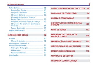 5
CG125 Fan KS • ES • ESD
	 Falha Elétrica.............................................. 	85
		 Bateria Sem Carga.................................. 	85
		 Lâmpada Queimada .............................. 	85
		 Lâmpada do Farol................................... 	86
		 Lâmpada da Lanterna Traseira/
		 Luz do Freio............................................ 	87
		 Lâmpada da Luz da Placa de Licença....... 	87
		 Lâmpadas das Sinaleiras Dianteiras e
		Traseiras................................................. 	88
		 Fusível Queimado................................... 	89
	 Aperto de Parafusos.................................... 	91
INFORMAÇÕES GERAIS	 92
	 Chaves....................................................... 	92
		 Chave de Ignição.................................... 	92
	 Instrumentos, Controles e
	 Outros Componentes.................................. 	92
		 Interruptor de Ignição.............................. 	92
		Hodômetro............................................. 	92
		 Hodômetro Parcial................................... 	92
	Catalisador................................................. 	93
COMO TRANSPORTAR A MOTOCICLETA	 94
ECONOMIA DE COMBUSTÍVEL	 96
LIMPEZA E CONSERVAÇÃO	 97
CONSERVAÇÃO DE MOTOCICLETAS
INATIVAS	
104
NÍVEL DE RUÍDOS	 107
PROGRAMA DE CONTROLE DE
POLUIÇÃO DO AR	
108
PRESERVAÇÃO DO MEIO AMBIENTE	 109
IDENTIFICAÇÃO DA MOTOCICLETA	 110
ESPECIFICAÇÕES TÉCNICAS	 112
MANUAL DO CONDUTOR	
PILOTAGEM COM SEGURANÇA
 