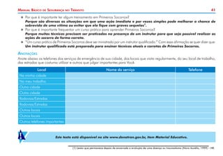 41
Manual Básico de Segurança no Trânsito
X
X Por que é importante ter algum treinamento em Primeiros Socorros?
	 Porque são diversas as situações em que uma ação imediata e por vezes simples pode melhorar a chance de
sobrevida de uma vítima ou evitar que ela fique com graves sequelas1
.
X
X Por que é importante frequentar um curso prático para aprender Primeiros Socorros?
	 Porque muitas técnicas precisam ser praticadas na presença de um instrutor para que seja possível realizar as
ações de socorro de forma correta.
X
X “Um curso prático de Primeiros Socorros deve ser ministrado por um instrutor qualificado.” Com essa afirmação se quer dizer que:
	 Um instrutor qualificado está preparado para ensinar técnicas atuais e corretas de Primeiros Socorros.
Anotações
Anote abaixo os telefones dos serviços de emergência de sua cidade, dos locais que visita regularmente, do seu local de trabalho,
das estradas que costuma utilizar e outros que julgar importantes para Você.
Local Nome do serviço Telefone
Na minha cidade
No meu trabalho
Outra cidade
Outra cidade
Rodovias/Estradas
Rodovias/Estradas
Outros locais
Outros locais
Outros telefones importantes
Este texto está disponível no site www.denatran.gov.br, item Material Educativo.
!
(1) Lesão que permanece depois de encerrada a evolução de uma doença ou traumatismo (Novo Aurélio, 1999) – NE.
 