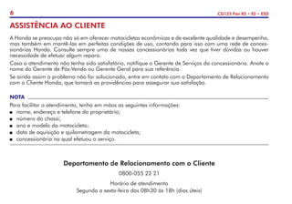 6 CG125 Fan KS • ES • ESD
ASSISTÊNCIA AO CLIENTE
A Honda se preocupa não só em oferecer motocicletas econômicas e de excelente qualidade e desempenho,
mas também em mantê-las em perfeitas condições de uso, contando para isso com uma rede de conces-
sionárias Honda. Consulte sempre uma de nossas concessionárias toda vez que tiver dúvidas ou houver
necessidade de efetuar algum reparo.
Caso o atendimento não tenha sido satisfatório, notifique o Gerente de Serviços da concessionária. Anote o
nome do Gerente de Pós-Venda ou Gerente Geral para sua referência.
Se ainda assim o problema não for solucionado, entre em contato com o Departamento de Relacionamento
com o Cliente Honda, que tomará as providências para assegurar sua satisfação.
NOTA
Para facilitar o atendimento, tenha em mãos as seguintes informações:
P	 nome, endereço e telefone do proprietário;
P	 número do chassi;
P	 ano e modelo da motocicleta;
P	 data de aquisição e quilometragem da motocicleta;
P	 concessionária na qual efetuou o serviço.
Departamento de Relacionamento com o Cliente
0800-055 22 21
Horário de atendimento
Segunda a sexta-feira das 08h30 às 18h (dias úteis)
 