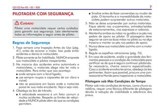 7
CG125 Fan KS • ES • ESD
PILOTAGEM COM SEGURANÇA
! Cuidado
Pilotar uma motocicleta requer certos cuidados
para garantir sua segurança. Leia atentamente
todas as informações a seguir antes de pilotar.
Regras de Segurança
1.	Faça sempre uma Inspeção Antes do Uso (pág.
41), antes de acionar o motor. Isso pode evitar
acidentes e danos à motocicleta.
2. 	Pilote somente se for habilitado. NUNCA empreste
sua motocicleta a pilotos inexperientes.
3. 	
Na maioria dos acidentes entre automóveis e
motocicletas, o motorista alega não ter visto a
motocicleta. Para evitar que isso aconteça:
P	ande sempre com o farol ligado;
P	use sempre roupas e capacetes de cor clara e
visível;
P	não se posicione em locais onde o motorista
possa ter sua visão encoberta. Veja e seja visto.
4.	Obedeça às leis de trânsito.
P	A velocidade excessiva é um fator comum a
muitos acidentes. Respeite os limites de veloci-
dade e NUNCA pilote além do que as condições
permitem.
P	 Sinalize antes de fazer conversões ou mudar de
pista. O tamanho e a maneabilidade da moto-
cicleta podem surpreender outros motoristas.
5.	Não se deixe surpreender por outros motoristas.
Fique atento nos cruzamentos, entradas/saídas
de estacionamentos, vias expressas e rodovias.
6.	Mantenha ambas as mãos no guidão e os pés nos
pedais de apoio ao pilotar. O passageiro deve
segurar-se com as duas mãos no piloto ou na alça
traseira e manter os pés nos pedais de apoio.
7.	Nunca deixe sua motocicleta sozinha com o motor
ligado.
8.	Regule os espelhos retrovisores (pág. 76).
9. Em caso de acidente, avalie a gravidade dos feri-
mentos pessoais e a condição da motocicleta para
certificar-se de que é seguro continuar pilotando.
Se necessário, chame socorro especializado.
Caso o acidente envolva terceiros, obedeça às leis
pertinentes. Assim que possível, procure uma con-
cessionária Honda para inspecionar a motocicleta.
Pilotagem sob Más Condições de Tempo
Pilotar sob más condições de tempo, como chuva ou
neblina, requer uma técnica diferente de pilotagem
devido à redução da visibilidade e aderência dos
pneus.
 