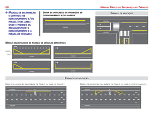 60 Manual Básico de Segurança no Trânsito
X
X Marcas de delimitação
	 e controle de
	 estacionamento e/ou
	 parada (para áreas
	 onde é proibido ou
	 regulamentado o
	 estacionamento e a
	 parada de veículos)
Linha de indicação de proibição de
estacionamento e/ou parada
Exemplo de aplicação
Marca delimitadora de parada de veículos específicos
sarjeta
guia
Exemplos de aplicação
Marca delimitadora para parada de ônibus em faixa de trânsito Marca delimitadora para parada de ônibus em faixa de estacionamento
 