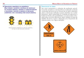 70 Manual Básico de Segurança no Trânsito
X
X Sinalização semafórica de advertência
	 (Sua função é advertir a existência de obstáculo
	 ou situação perigosa, devendo o condutor reduzir
	 a velocidade e adotar as medidas de precaução
	 compatíveis com a segurança para seguir adiante.)
Funcionamento intermitente ou piscante alternado,
no caso de duas indicações luminosas.
Sinalização de obras
Tem como característica a utilização de sinalização vertical,
horizontal, semafórica e de dispositivos e sinalização auxiliares
combinados de forma que os usuários da via sejam advertidos
sobre a intervenção realizada e possam identificar seu caráter
temporário; sejam preservadas as condições de segurança e
fluidez do trânsito e de acessibilidade; os usuários sejam orien-
tados sobre caminhos alternativos; sejam isoladas as áreas de
trabalho de forma a evitar a deposição e/ou lançamento de
materiais sobre a via. Alguns exemplos:
 