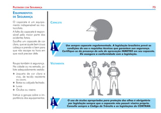 75
Pilotagem com Segurança
Equipamentos
de Segurança
O capacete é um equipa-
mento indispensável ao mo-
tociclista.
A falta do capacete é respon-
sável pela maior parte dos
acidentes fatais.
Escolha um capacete de cor
clara, que se ajuste bem à sua
cabeça e prenda-o bem para
que não escape na hora em
que você precisar dele.
Roupa também é segurança.
Na cidade ou na estrada, pi-
lote adequadamente vestido.
X
X Jaqueta de cor clara e
viva, de tecido resistente
ou couro.
X
X Botas ou calçado fechado.
X
X Luvas
X
X Óculos ou viseira
Instrua a garupa sobre a im-
portância dos equipamentos.
Vestimenta
Capacete
Use sempre capacete regulamentado. A legislação brasileira prevê as
condições de uso e requisitos técnicos que garantem sua segurança.
Certifique-se da presença do selo de aprovação INMETRO em seu capacete.
Ele assegura a conformidade com a legislação.
!
O uso de óculos apropriados para proteção dos olhos é obrigatório
por legislação sempre que o capacete não possuir viseira própria.
Consulte sempre o Código de Trânsito e as legislações do CONTRAN.
!
 