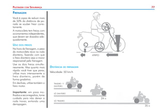 77
Pilotagem com Segurança
Frenagem
Você é capaz de reduzir mais
de 50% da distância de pa-
rada se souber frear corre-
tamente.
A motocicleta tem freios com
acionamentos independentes,
que devem ser dosados ade-
quadamente.
Uso dos freios
Na hora da frenagem, o peso
da motocicleta recai na roda
dianteira, fazendo com que
o freio dianteiro seja o maior
responsável pela frenagem.
Use os dois freios simulta-
neamente. Mas quanto mais
rápido você tiver que parar,
utilize mais intensamente o
freio dianteiro, porém de
forma gradativa.
Em declives, utilize também o
freio motor.
Importante: em pisos mo-
lhados e escorregadios, tome
cuidado para não deixar a
roda travar, evitando uma
derrapagem.
traseiro +
dianteiro
só dianteiro
só traseiro
18 m
24 m
35 m
Distância de frenagem
Velocidade: 50 km/h
ATRITO
 
