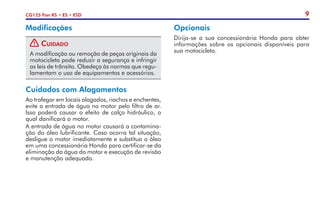 9
CG125 Fan KS • ES • ESD
Modificações
! Cuidado
A modificação ou remoção de peças originais da
motocicleta pode reduzir a segurança e infringir
as leis de trânsito. Obedeça às normas que regu-
lamentam o uso de equipamentos e acessórios.
Cuidados com Alagamentos
Ao trafegar em locais alagados, riachos e enchentes,
evite a entrada de água no motor pelo filtro de ar.
Isso poderá causar o efeito de calço hidráulico, o
qual danificará o motor.
A entrada de água no motor causará a contamina-
ção do óleo lubrificante. Caso ocorra tal situação,
desligue o motor imediatamente e substitua o óleo
em uma concessionária Honda para certificar-se da
eliminação da água do motor e execução de revisão
e manutenção adequada.
Opcionais
Dirija-se a sua concessionária Honda para obter
informações sobre os opcionais disponíveis para
sua motocicleta.
 