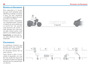 80 Pilotagem com Segurança
Cruzamentos
As estatísticas mostram que
grande parte dos acidentes
ocorrem em cruzamentos.
As situações abaixo são as
mais comuns.
Fique atento a elas: A con-
versão à esquerda, em ruas
de mão dupla (ver figura 4),
é perigosa e deve ser evitada
sempre que for possível fazer
um retorno.
Distância de Seguimento
Dois segundos é o tempo
de que você necessita para
identificar o perigo e acionar
o freio. Por isso, mantenha
uma distância segura do carro
que está a sua frente.
Comece a contar: “cinquenta e
um, cinquenta e dois”, quando
a traseira do carro passar por
um ponto fixo. Se, quando
você terminar de contar, a
roda dianteira da moto pas-
sar pelo mesmo ponto, você
estará a uma distância segura.
Importante: em dias de chu-
va, esta distância deve ser
duplicada.
c i n q ue n t a e u m ,
c i n q ue n t a e d o i s
2 segundos
 