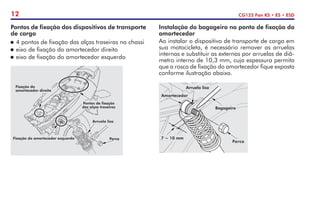 12 CG125 Fan KS • ES • ESD
Pontos de fixação dos dispositivos de transporte
de carga
	4 pontos de fixação das alças traseiras no chassi
	eixo de fixação do amortecedor direito
	eixo de fixação do amortecedor esquerdo
Instalação do bagageiro no ponto de fixação do
amortecedor
Ao instalar o dispositivo de transporte de carga em
sua motocicleta, é necessário remover as arruelas
internas e substituir as externas por arruelas de diâ-
metro interno de 10,3 mm, cuja espessura permita
que a rosca de fixação do amortecedor fique exposta
conforme ilustração abaixo.
7 ~ 10 mm
Porca
Bagageiro
Arruela lisa
Amortecedor
Fixação do amortecedor esquerdo
Arruela lisa
Porca
Fixação do
amortecedor direito
Pontos de fixação
das alças traseiras
 