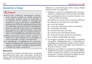 14 CG125 Fan KS • ES • ESD
Acessórios e Carga
! Cuidado
P	Para evitar acidentes, sobrecarga e danos,
tenha extremo cuidado ao instalar acessórios
e acomodar qualquer carga na motocicleta, e
ao pilotá-la com os mesmos. A colocação de
acessórios e carga pode reduzir a estabilidade,
desempenho e limite de velocidade de segurança
da motocicleta. Lembre-se de que o desempenho
pode ser reduzido ainda mais com a instalação
de acessórios não originais Honda, carga mal
distribuída, pneus gastos, mau estado da motoci-
cleta, e más condições das estradas e do tempo.
P	Estas precauções gerais podem ajudá-lo a
decidir se e como equipar sua motocicleta, e
como acomodar a carga com segurança.
P	A estabilidade e dirigibilidade da motocicleta
podem ser afetadas por cargas e acessórios que
estejam mal fixados. Verifique frequentemente
a fixação da carga e acessórios.
Acessórios
Os acessórios originais Honda foram projetados
especificamente para esta motocicleta. Lembre-se
de que você é diretamente responsável pela escolha,
instalação e uso correto de acessórios não originais.
Observe as recomendações sobre carga citadas
anteriormente e as seguintes:
1.	Verifique o acessório cuidadosamente e sua pro-
cedência, assegurando-se de que este não afete:
P	a visualização do farol, lanterna traseira, sina-
leiras e placa de licença;
P	 a distância mínima do solo (no caso de protetores);
P	o ângulo de inclinação da motocicleta;
P	o curso da direção;
P	o curso das suspensões traseira e dianteira;
P	a visibilidade do piloto;
P	o acionamento dos controles;
P	a estrutura da motocicleta (chassi);
P	o torque de porcas, parafusos e fixadores;
P	ou exceda a capacidade de carga.
2. 	
Carenagens grandes ou para-brisas montados
nos garfos, inadequados para a motocicleta ou
instalados incorretamente, podem causar instabi-
lidade. Não instale carenagens que restrinjam o
fluxo de ar para o motor.
3.	Acessórios que alteram a posição de pilotagem,
afastando as mãos e os pés dos controles, dificul-
tando o acesso aos mesmos, consequentemente
aumentam o tempo necessário à reação do mo-
tociclista em situações de emergência.
 