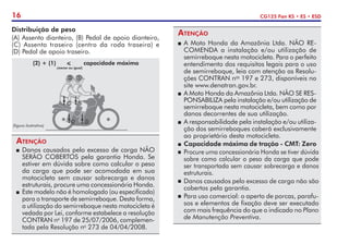 16 CG125 Fan KS • ES • ESD
Atenção
P	A Moto Honda da Amazônia Ltda. NÃO RE-
COMENDA a instalação e/ou utilização de
semirreboque nesta motocicleta. Para o perfeito
entendimento dos requisitos legais para o uso
de semirreboque, leia com atenção as Resolu-
ções CONTRAN nos
197 e 273, disponíveis no
site www.denatran.gov.br.
P	 A Moto Honda da Amazônia Ltda. NÃO SE RES-
PONSABILIZA pela instalação e/ou utilização de
semirreboque nesta motocicleta, bem como por
danos decorrentes de sua utilização.
P	 A responsabilidade pela instalação e/ou utiliza-
ção dos semirreboques caberá exclusivamente
ao proprietário desta motocicleta.
P	Capacidade máxima de tração - CMT: Zero
	 Procure uma concessionária Honda se tiver dúvida
sobre como calcular o peso da carga que pode
ser transportada sem causar sobrecarga e danos
estruturais.
	 Danos causados pelo excesso de carga não são
cobertos pela garantia.
	 Para uso comercial: o aperto de porcas, parafu-
sos e elementos de fixação deve ser executado
com mais frequência do que o indicado no Plano
de Manutenção Preventiva.
(figura ilustrativa)
(2) + (1) < capacidade máxima
	 (menor ou igual)
Atenção
P	Danos causados pelo excesso de carga NÃO
SERÃO COBERTOS pela garantia Honda. Se
estiver em dúvida sobre como calcular o peso
da carga que pode ser acomodada em sua
motocicleta sem causar sobrecarga e danos
estruturais, procure uma concessionária Honda.
P	 Este modelo não é homologado (ou especificado)
para o transporte de semirreboque. Desta forma,
a utilização do semir­
reboque nesta motocicleta é
vedada por Lei, conforme estabelece a resolução
CONTRAN no
197 de 25/07/2006, complemen-
tada pela Resolução no
273 de 04/04/2008.
Distribuição de peso
(A) Assento dianteiro, (B) Pedal de apoio dianteiro,
(C) Assento traseiro (centro da roda traseira) e
(D) Pedal de apoio traseiro.
 