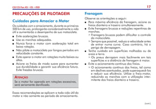 17
CG125 Fan KS • ES • ESD
PRECAUÇÕES DE PILOTAGEM
Cuidados para Amaciar o Motor
Os cuidados com o amaciamento, durante os primeiros
500 km de uso, prolongarão consideravelmente a vida
útil e aumentarão o desempenho de sua motocicleta.
P	 Evite acelerações bruscas.
P	 Use as marchas adequadas.
P	 Nunca force o motor com aceleração total em
baixa rotação.
P	 Não pilote a motocicleta por longos períodos em
velocidade constante.
P	 Evite operar o motor em rotações muito baixas ou
altas.
P	 Acione os freios de modo suave para aumentar
sua durabilidade e garantir sua eficiência futura.
Evite freadas bruscas.
Atenção
Se o motor for operado em rotações excessivas,
será seriamente danificado.
Essas recomendações se aplicam a toda vida útil do
motor e não somente ao período de amaciamento.
Frenagem
Observe as orientações a seguir:
P	 Para máxima eficiência da frenagem, acione os
freios dianteiro e traseiro simultaneamente.
P	 Evite frenagens bruscas e reduções repentinas de
marchas.
Frenagens bruscas podem dificultar o controle
da motocicleta.
Sempre que possível, reduza a velocidade antes
de entrar numa curva. Caso contrário, há o
perigo de derrapagem.
P	 Tenha cuidado em superfícies molhadas ou de
areia e terra.
Os pneus derrapam mais facilmente em tais
superfícies e a distância de frenagem é maior.
P	 Evite o acionamento contínuo dos freios.
O acionamento contínuo dos freios, tal como
em declives acentuados, pode superaquecê-los
e reduzir sua eficiência. Utilize o freio-motor,
reduzindo as marchas com a utilização inter-
mitente dos freios dianteiro e traseiro.
(cont.)
 