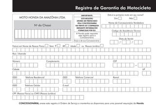 Registro de Garantia da Motocicleta
Fatura em Nome de Pessoa Física Sexo F M Idade ou Pessoa Jurídica
Rua / Avenida
Número	 Complemento 	 CEP
–
Cidade	UF
DDD	 Telefone Residencial	 DDD 	 Telefone Comercial	 Ramal
DDD	 Telefone Celular 	 E-mail
CPF (Pessoa Física) ou CNPJ (Pessoa Jurídica)	
CONCESSIONÁRIA, anexe este registro à Ordem de Serviço e mantenha-os disponíveis para uma possível requisição da Honda.
IMPORTANTE:
ESTE REGISTRO
DEVERÁ SER PREENCHIDO
PELA CONCESSIO­NÁRIA
NA FRENTE DO COMPRADOR
MEDIANTE INFORMAÇÕES
FORNECIDAS POR ELE.
A Honda pode requisitar
este registro para a
Concessionária.
Exija-o de sua Concessionária.
Esta é a primeira moto em seu nome?
Sim Não
Nome da Concessionária Vendedora
Data de Venda
/ /
Código da Assistência Técnica
No
do Chassi
MOTO HONDA DA AMAZÔNIA LTDA.
 