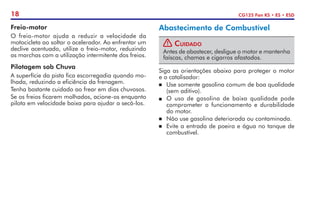18 CG125 Fan KS • ES • ESD
Freio-motor
O freio-motor ajuda a reduzir a velocidade da
motocicleta ao soltar o acelerador. Ao enfrentar um
declive acentuado, utilize o freio-motor, reduzindo
as marchas com a utilização intermitente dos freios.
Pilotagem sob Chuva
A superfície da pista fica escorregadia quando mo-
lhada, reduzindo a eficiência da frenagem.
Tenha bastante cuidado ao frear em dias chuvosos.
Se os freios ficarem molhados, acione-os enquanto
pilota em velocidade baixa para ajudar a secá-los.
Abastecimento de Combustível
! Cuidado
Antes de abastecer, desligue o motor e mantenha
faíscas, chamas e cigarros afastados.
Siga as orientações abaixo para proteger o motor
e o catalisador:
	 Use somente gasolina comum de boa qualidade
(sem aditivo).
P	 O uso de gasolina de baixa qualidade pode
com­
prometer o funcionamento e durabilidade
do motor.
	 Não use gasolina deteriorada ou contaminada.
	 Evite a entrada de poeira e água no tanque de
combustível.
 