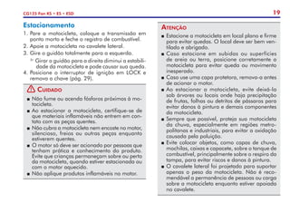 19
CG125 Fan KS • ES • ESD
Atenção
P	Estacione a motocicleta em local plano e firme
para evitar quedas. O local deve ser bem ven-
tilado e abrigado.
P	Caso estacione em subidas ou superfícies
de areia ou terra, posicione corretamente a
motocicleta para evitar queda ou movimento
inesperado.
P	 Caso use uma capa protetora, remova-a antes
de acionar o motor.
P	Ao estacionar a motocicleta, evite deixá-la
sob árvores ou locais onde haja precipitação
de frutas, folhas ou detritos de pássaros para
evitar danos à pintura e demais componentes
da motocicleta.
P	Sempre que possível, proteja sua motocicleta
da chuva, especialmente em regiões metro-
politanas e industriais, para evitar a oxidação
causada pela poluição.
P	Evite colocar objetos, como capas de chuva,
mochilas, caixas e capacete, sobre o tanque de
combustível, principalmente sobre o respiro da
tampa, para evitar riscos e danos à pintura.
P	O cavalete lateral foi projetado para suportar
apenas o peso da motocicleta. Não é reco-
mendável a permanência de pessoas ou carga
sobre a motocicleta enquanto estiver apoiada
no cavalete.
Estacionamento
1.	Pare a motocicleta, coloque a transmissão em
ponto morto e feche o registro de combustível.
2.	Apoie a motocicleta no cavalete lateral.
3.	Gire o guidão totalmente para a esquerda.
Girar o guidão para a direita diminui a estabili-
dade da motocicleta e pode causar sua queda.
4.	Posicione o interruptor de ignição em LOCK e
remova a chave (pág. 29).
! Cuidado
P	Não fume ou acenda fósforos próximos à mo-
tocicleta.
P	Ao estacionar a motocicleta, certifique-se de
que materiais inflamáveis não entrem em con-
tato com as peças quentes.
P	 Não cubra a motocicleta nem encoste no motor,
silencioso, freios ou outras peças enquanto
estiverem quentes.
P	 O motor só deve ser acionado por pessoas que
tenham prática e conhecimento do produto.
Evite que crianças permaneçam sobre ou perto
da motocicleta, quando estiver estacionada ou
com o motor aquecido.
P	Não aplique produtos inflamáveis no motor.
 