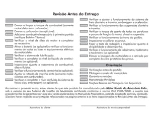 Revisão Antes da Entrega
Inspeção
	 Drenar e limpar o tanque de combustível (somente
motocicletas com carburador).
	 Drenar o carburador (se aplicável).
	 Adicionar combustível necessário à primeira partida
(verifique Boletim Técnico).
	 Verificar o nível de óleo do motor e completar
se necessário.
	 Ativar a bateria (se aplicável) e verificar o funciona-
mento de todas as luzes e equipamentos elétricos
da motocicleta.
	 Verificar o sistema de lubrificação.
	 Verificar e completar o nível do líquido de arrefeci-
mento (se aplicável).
	 Inspecionar quanto a vazamento de combustível,
óleo e fluidos.
	 Verificar o funcionamento da ventoinha (se aplicável).
	 Ajustar a rotação de marcha lenta (somente moto-
cicletas com carburador).
	 Verificar e completar o nível de fluido do sistema de
freios e/ou embreagem (se aplicável).
	 Verificar e ajustar o funcionamento do sistema de
freio dianteiro e traseiro, embreagem e acelerador.
	 Verificar o funcionamento das suspensões dianteira
e traseira.
	 Verificar o torque de aperto de todos os parafusos
e porcas de fixação do motor, chassi e suspensão.
	 Verificar o funcionamento da trava do guidão.
	 Inspecionar e calibrar os pneus.
	 Fazer o teste de rodagem e inspecionar quanto à
dirigibilidade e desempenho.
	 Verificar o funcionamento do velocímetro, hodômetro
e tacômetro (se aplicável).
	 Efetuar a lavagem da motocicleta e a retirada por
completo da cera protetora dos pneus.
Orientação
	 Verificação antes da partida
	 Pilotagem correta da motocicleta
	 Garantia e revisões
	 Manutenção Periódica
	 Noções Básicas de Pilotagem com Segurança
Assinatura do técnico responsável
Assinatura do cliente
Ao assinar o presente termo, estou ciente de que este produto foi manufaturado pela Moto Honda da Amazônia Ltda.,
sob o escopo de seu Sistema de Gestão da Qualidade certificado conforme a norma ISO 9001/2008, e sujeito aos
procedimentos de garantia e serviços pós-venda esclarecidos no Manual do Proprietário, estando de acordo com seu conteúdo.
(Declaro haver recebido as orientações relacionadas na página anterior e os itens inspecionados na Revisão Antes da Entrega).
 