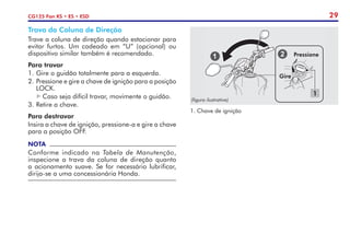 29
CG125 Fan KS • ES • ESD
Trava da Coluna de Direção
Trave a coluna de direção quando estacionar para
evitar furtos. Um cadeado em “U” (opcional) ou
dispositivo similar também é recomendado.
Para travar
1.	Gire o guidão totalmente para a esquerda.
2.	Pressione e gire a chave de ignição para a posição
LOCK.
Caso seja difícil travar, movimente o guidão.
3.	Retire a chave.
Para destravar
Insira a chave de ignição, pressione-a e gire a chave
para a posição OFF.
NOTA
Conforme indicado na Tabela de Manutenção,
inspecione a trava da coluna de direção quanto
a acionamento suave. Se for necessário lubrificar,
dirija-se a uma concessionária Honda.
Pressione
1
1. Chave de ignição
Gire
(figura ilustrativa)
 