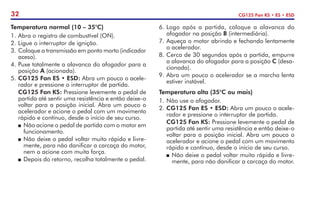 32 CG125 Fan KS • ES • ESD
Temperatura normal (10 – 35°C)
1.	Abra o registro de combustível (ON).
2.	Ligue o interruptor de ignição.
3.	Coloque a transmissão em ponto morto (indicador
aceso).
4.	Puxe totalmente a alavanca do afogador para a
posição A (acionada).
5.	CG125 Fan ES • ESD: Abra um pouco o acele-
rador e pressione o interruptor de partida.
	 CG125 Fan KS: Pressione levemente o pedal de
partida até sentir uma resistência e então deixe-o
voltar para a posição inicial. Abra um pouco o
acelerador e acione o pedal com um movimento
rápido e contínuo, desde o início de seu curso.
P	 Não acione o pedal de partida com o motor em
funcionamento.
P	Não deixe o pedal voltar muito rápido e livre-
mente, para não danificar a carcaça do motor,
nem o acione com muita força.
P	Depois do retorno, recolha totalmente o pedal.
6.	Logo após a partida, coloque a alavanca do
afogador na posição B (intermediária).
7.	Aqueça o motor abrindo e fechando lentamente
o acelerador.
8.	Cerca de 30 segundos após a partida, empurre
a alavanca do afogador para a posição C (desa-
cionada).
9.	Abra um pouco o acelerador se a marcha lenta
estiver instável.
Temperatura alta (35°C ou mais)
1.	Não use o afogador.
2.	CG125 Fan ES • ESD: Abra um pouco o acele-
rador e pressione o interruptor de partida.
	 CG125 Fan KS: Pressione levemente o pedal de
partida até sentir uma resistência e então deixe-o
voltar para a posição inicial. Abra um pouco o
acelerador e acione o pedal com um movimento
rápido e contínuo, desde o início de seu curso.
P	Não deixe o pedal voltar muito rápido e livre-
mente, para não danificar a carcaça do motor.
 