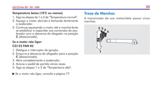 33
CG125 Fan KS • ES • ESD
Troca de Marchas
A transmissão da sua motocicleta possui cinco
marchas.
Temperatura baixa (10°C ou menos)
1.	Siga as etapas de 1 a 5 de “Temperatura normal”.
2.	Aqueça o motor abrindo e fechando lentamente
o acelerador.
3.	Continue aquecendo o motor até a marcha lenta
se estabilizar e responder aos comandos do ace-
lerador com a alavanca do afogador na posição
C (desacionada).
Se o motor não ligar:
CG125 FAN KS
1.	Desligue o interruptor de ignição.
2.	Empurre a alavanca do afogador para a posição
C (desacionada).
3.	Abra completamente o acelerador.
4.	Acione o pedal de partida várias vezes.
5.	Siga as etapas 1 e 2 de “Temperatura alta”.
	Se o motor não ligar, consulte a página 77.
 