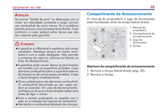 35
CG125 Fan KS • ES • ESD
Compartimento de Armazenamento
O manual do proprietário e jogo de ferramentas
estão localizados atrás da tampa lateral direita.
1.	Manual do
proprietário
2.	Compartimento de
armazenamento
3.	Jogo de
ferramentas
4.	Tampa
1
4
3
2
Abertura do compartimento de armazenamento
1.	Remova a tampa lateral direita (pág. 52).
2.	Remova a tampa.
Atenção
Se ocorrer “batida de pino” ou detonação com o
motor em velocidade constante e carga normal,
use combustível de outra marca. Se o problema
persistir, procure uma concessionária Honda. Caso
contrário, o motor poderá sofrer danos que não
são cobertos pela garantia.
! Cuidado
	A gasolina é inflamável e explosiva sob certas
condições. Abasteça sempre em locais venti-
lados e com o motor desligado. Não permita
a presença de cigarros, chamas ou faís­
cas na
área de abastecimento.
	A gasolina pode causar danos se permanecer
em contato com as superfícies pintadas. Caso
derrame combustível sobre a superfície externa
do tanque ou de outras peças pintadas, limpe
o local atingido imediatamente.
	Tome cuidado para não derramar combustível.
O combustível derramado ou seu vapor po-
dem se incendiar. Em caso de derramamento,
certifique-se de que a área atingida esteja seca
antes de ligar o motor.
	Evite o contato prolongado ou repetido com a
pele, ou a inalação dos vapores de combustível.
	Mantenha o combustível afastado de crianças.
 