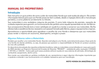 MANUAL DO PROPRIETÁRIO
Introdução
Este manual é um guia prático de como cuidar da motocicleta Honda que você acaba de adquirir. Ele contém
informações básicas para que sua Honda possa ser bem cuidada, desde a inspeção diária até a manutenção
periódica, e como pilotá-la corretamente no trânsito.
Sua motocicleta é uma verdadeira máquina de precisão. E como toda máquina de precisão, necessita de
cuidados especiais para garantir um funcionamento tão perfeito como aquele apresentado ao sair da fábrica.
Sua concessionária Honda terá a maior satisfação em ajudá-lo a manter e conservar sua motocicleta. Ela lhe
oferece toda a assistência técnica necessária com pessoal treinado pela fábrica, peças e equipamentos originais.
Aproveitamos a oportunidade para agradecer a escolha de uma Honda e desejamos que sua motocicleta
possa render o máximo em economia, desempenho, emoção e prazer.
Algumas Palavras sobre a Motocicleta
Parabéns por escolher uma motocicleta Honda. Quando você adquire uma Honda, automaticamente passa a fazer parte de
uma família de clientes satisfeitos, ou seja, de pessoas que apreciam a responsabilidade da Honda em produzir produtos
da mais alta qualidade.
Em decorrência da evolução dos requisitos ambientais brasileiros, todas as motocicletas comercializadas em nosso país a partir
de 2003 atendem ao Programa Nacional de Emissões de Poluentes “PROMOT“ – estabelecido pelas resoluções CONAMA
no
297/02 e no
342/03 – motivo pelo qual nossos produtos sofreram ajustes em seus sistemas de admissão, alimentação de
combustível, escapamento, dentre outros.
Para manter sua motocicleta em perfeitas condições de uso, apresentamos a seguir algumas informações importantes que
o ajudarão a entender o seu funcionamento e os cuidados necessários para sua manutenção.
MOTO HONDA DA AMAZÔNIA LTDA.
 