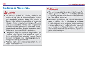 40 CG125 Fan KS • ES • ESD
Cuidados na Manutenção
! Cuidado
P	Em caso de queda ou colisão, verifique as
alavancas de freio e de embreagem, os ca-
bos, acessórios e outras peças vitais quanto a
danos. Não pilote a motocicleta se os danos
não permitirem uma pilotagem segura. Procure
uma concessionária Honda para inspecionar
os componentes principais, incluindo chassi,
suspensão e peças da direção, quanto a desa-
linhamento e danos difíceis de detectar.
P	Desligue o motor e apoie a motocicleta no
cavalete lateral sobre uma superfície plana e
firme, antes de efetuar qualquer reparo. Espere
o motor, silencioso, freio e outras peças esfria-
rem para evitar queimaduras.
P	 Acione o motor somente quando solicitado, em
locais bem ventilados.
! Cuidado
P	 Use somente peças novas genuínas Honda. Pe-
ças de qualidade inferior podem comprometer
a segurança e reduzir a eficiência dos sistemas
de controle de emissões.
P	Durante a pilotagem em regiões litorâneas,
onde o contato com a salinidade e umidade
é mais intenso, tanto a conservação quanto a
manutenção devem receber atenção especial.
Após o uso da motocicleta nessas regiões, re-
mova imediatamente os elementos agressivos
para evitar oxidação.
 