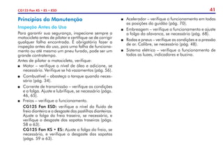41
CG125 Fan KS • ES • ESD
Princípios da Manutenção
Inspeção Antes do Uso
Para garantir sua segurança, inspecione sempre a
motocicleta antes de pilotar e certifique-se de corrigir
qualquer falha encontrada. É obrigatório fazer a
inspeção antes do uso, pois uma falha de funciona-
mento ou até mesmo um pneu furado, pode ser um
grande contratempo.
Antes de pilotar a motocicleta, verifique:
P	 Motor – verifique o nível de óleo e adicione, se
necessário. Verifique se há vazamentos (pág. 56).
P	 Combustível – abasteça o tanque quando neces-
sário (pág. 34).
P	 Corrente de transmissão – verifique as condições
e a folga. Ajuste e lubrifique, se necessário (págs.
46, 65).
P	 Freios – verifique o funcionamento.
	 CG125 Fan ESD: verifique o nível do fluido de
freio dianteiro e o desgaste das pastilhas dianteiras.
Ajuste a folga do freio traseiro, se necessário, e
verifique o desgaste das sapatas traseiras (págs.
58 a 63).
	 CG125 Fan KS • ES: Ajuste a folga do freio, se
necessário, e verifique o desgaste das sapatas
(págs. 59 a 63).
P	 Acelerador – verifique o funcionamento em todas
as posições do guidão (pág. 70).
P	 Embreagem – verifique o funcionamento e ajuste
a folga da alavanca, se necessário (pág. 68).
P	 Rodas e pneus – verifique as condições e a pressão
de ar. Calibre, se necessário (pág. 48).
P	 Sistema elétrico – verifique o funcionamento de
todas as luzes, indicadores e buzina.
 