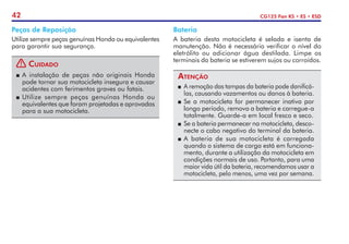 42 CG125 Fan KS • ES • ESD
Bateria
A bateria desta motocicleta é selada e isenta de
manutenção. Não é necessário verificar o nível do
eletrólito ou adicionar água destilada. Limpe os
terminais da bateria se estiverem sujos ou corroídos.
Atenção
P	 A remoção das tampas da bateria pode danificá-
las, causando vazamentos ou danos à bateria.
P	Se a motocicleta for permanecer inativa por
longo período, remova a bateria e carregue-a
totalmente. Guarde-a em local fresco e seco.
P	 Se a bateria permanecer na motocicleta, desco-
necte o cabo negativo do terminal da bateria.
P	A bateria de sua motocicleta é carregada
quando o sistema de carga está em funciona-
mento, durante a utilização da motocicleta em
condições normais de uso. Portanto, para uma
maior vida útil da bateria, recomendamos usar a
motocicleta, pelo menos, uma vez por semana.
Peças de Reposição
Utilize sempre peças genuínas Honda ou equivalentes
para garantir sua segurança.
! Cuidado
P	A instalação de peças não originais Honda
pode tornar sua motocicleta insegura e causar
acidentes com ferimentos graves ou fatais.
P	Utilize sempre peças genuínas Honda ou
equivalentes que foram projetadas e aprovadas
para a sua motocicleta.
 