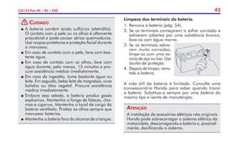 43
CG125 Fan KS • ES • ESD
! Cuidado
P	A bateria contém ácido sulfúrico (eletrólito).
O contato com a pele ou os olhos é altamente
prejudicial e pode causar sérias queimaduras.
Use roupas protetoras e proteção facial durante
o manuseio.
P	Em caso de contato com a pele, lave com bas-
tante água.
P	Em caso de contato com os olhos, lave com
água durante, pelo menos, 15 minutos e pro-
cure assistência médica imediatamente.
P	Em caso de ingestão, tome bastante água ou
leite. Em seguida, beba leite de magnésia, ovos
batidos ou óleo vegetal. Procure assistência
médica imediatamente.
P	Embora seja selada, a bateria produz gases
explosivos. Mantenha-a longe de faíscas, cha-
mas e cigarros. Mantenha o local de carga da
bateria ventilado. Proteja os olhos sempre que
manusear baterias.
P	 Mantenha a bateria fora do alcance de crianças.
Limpeza dos terminais da bateria
1.	Remova a bateria (pág. 54).
2.	Se os terminais começarem a sofrer corrosão e
estiverem cobertos por uma substância branca,
lave-os com água morna.
3.	Se os terminais esti­­
ve­
rem muito corroídos,
limpe-os com uma es-
cova de aço ou lixa. Use
óculos de proteção.
4.	 Depois de limpar, reins-
tale a bateria.
A vida útil da bateria é limitada. Consulte uma
concessionária Honda para saber quando trocar
a bateria. Substitua-a sempre por uma bateria do
mesmo tipo e isenta de manutenção.
Atenção
A instalação de acessórios elétricos não originais
Honda pode sobrecarregar o sistema elétrico da
motocicleta, descarregando a bateria e, possivel-
mente, danificando o sistema.
 