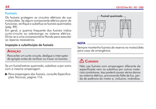 44 CG125 Fan KS • ES • ESD
Fusíveis
Os fusíveis protegem os circuitos elétricos da sua
motocicleta. Se algum componente elétrico parar de
funcionar, verifique e substitua os fusíveis queimados
(pág. 89).
Em geral, a queima frequente dos fusíveis indica
curto-circuito ou sobre­
carga no sistema elétrico.
Dirija-se a uma concessionária Honda para executar
os reparos necessários.
Inspeção e substituição de fusíveis
Atenção
Para evitar um curto-circuito, desligue o interruptor
de ignição antes de verificar ou trocar os fusíveis.
Se um fusível estiver queimado, substitua-o por outro
com a mesma amperagem.
	Para amperagem dos fusíveis, consulte Especifica-
	 ções Técnicas, página 116.
NOTA
Sempre mantenha fusíveis de reserva na motocicleta
para caso de emergência.
! Cuidado
Não use fusíveis com amperagem diferente da
especificada nem os substitua por outros mate-
riais condutores. Isso poderá causar sérios danos
ao sistema elétrico, provocando falta de luz, per-
da de potência do motor e, inclusive, incêndios.
Fusível queimado
 