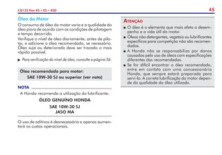 45
CG125 Fan KS • ES • ESD
Óleo do Motor
O consumo de óleo do motor varia e a qualidade do
óleo piora de acordo com as condições de pilotagem
e tempo decorrido.
Verifique o nível de óleo diariamente, antes de pilo-
tar, e adicione o óleo recomendado, se necessário.
Óleo sujo ou deteriorado deve ser trocado o mais
rápido possível.
	Para verificação do nível de óleo, consulte a página 56.
Óleo recomendado para motor:
SAE 10W-30 SJ ou superior (ver nota)
NOTA
A Honda recomenda a utilização do lubrificante:
ÓLEO GENUÍNO HONDA
SAE 10W-30 SJ
JASO MA
O uso de aditivos é desnecessário e apenas aumen-
tará os custos operacionais.
Atenção
P	O óleo é o elemento que mais afeta o desem-
penho e a vida útil do motor.
P	Óleos não detergentes, vegetais ou lubrificantes
específicos para competição não são recomen-
dados.
P	A Honda não se responsabiliza por danos
causados pelo uso de óleos com especifica­
ções
diferentes das recomendadas.
P	Se for difícil encontrar o óleo recomendado,
entre em contato com uma concessionária
Honda, que sempre estará preparada para
servi-lo. A correta lubrificação do motor depen-
de da qualidade do óleo utilizado.
 