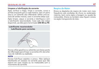 47
CG125 Fan KS • ES • ESD
Limpeza e lubrificação da corrente
Após verificar a folga, limpe a corrente, coroa e
pinhão enquanto gira a roda traseira. Use um pano
seco e um solvente não inflamável. Utilize uma es-
cova de cerdas macias, caso a corrente esteja suja.
Após limpar, seque a corrente e lubrifique-a com
o lubrificante recomendado. Caso este não esteja
disponível, use óleo para transmissão SAE 80 ou 90.
Lubrificante recomendado:
Lubrificante para correntes
Nunca utilize gasolina ou solventes com baixo ponto
de inflamação para limpar a corrente a fim de evitar
risco de incêndio ou explosão.
NOTA
Nunca lubrifique sapatas e pneus. Não aplique
lubrificante em excesso na corrente para que não
espirre em suas roupas ou na motocicleta com o
movimento da corrente.
Respiro do Motor
Drene os depósitos do respiro do motor com mais
frequência sob condições de chuva ou aceleração
máxima, bem como após a lavagem ou queda da
motocicleta. Drene-os também caso fiquem visíveis
na seção transparente do tubo.
 