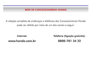 REDE DE CONCESSIONÁRIAS HONDA
A relação completa de endereços e telefones das Concessionárias Honda
pode ser obtida por meio de um dos canais a seguir:
Telefone (ligação gratuita):
0800-701 34 32
Internet:
www.honda.com.br
 