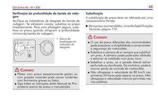 49
CG125 Fan KS • ES • ESD
Substituição
A substituição de pneus deve ser efetuada por uma
concessionária Honda.
	Para pneus recomendados, consulte Especificações
	 Técnicas, página 114.
! Cuidado
P	O uso de pneus diferentes dos recomendados
pode prejudicar a dirigibilidade e comprometer
a segurança da motocicleta.
P	Substitua a câmara de ar sempre que substituir
um pneu. A câmara usada pode estar dilatada
e estourar se instalada num pneu novo.
P	Substitua o pneu, se a parede lateral estiver
perfurada ou danificada. Do contrário, poderá
ocorrer perda de controle da motocicleta.
P	Não ultrapasse a velocidade de 80 km/h nas
primeiras 24 horas após reparar os pneus. Não
ultrapasse a velocidade máxima permitida nas
vias públicas.
! Cuidado
P	Pilotar com pneus excessivamente gastos ou
com pressão incorreta pode causar acidentes
com ferimentos graves ou fatais.
P	Siga todas as instruções deste Manual do Pro-
prietário acerca de pneus e manutenção.
Verificação de profundidade da banda de roda-
gem
Verifique os indicadores de desgaste da banda de
rodagem. Se estiverem visíveis, substitua os pneus
imediatamente. Para uma pilotagem segura, subs-
titua os pneus quando atingirem a profundidade
mínima da banda de rodagem.
1.	Marca de
localização do
indicador de
desgaste
ou TWI
1
 