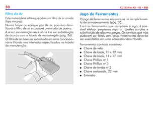 50 CG125 Fan KS • ES • ESD
Jogo de Ferramentas
O jogo de ferramentas encontra-se no compartimen-
to de armazenamento (pág. 35).
Com as ferramentas que compõem o jogo, é pos-
sível efetuar pequenos reparos, ajustes simples e
substituição de algumas peças. Os serviços que não
puderem ser feitos com essas ferramentas deverão
ser executados em uma concessionária Honda.
Ferramentas contidas no estojo:
P	 Chave de vela
P	 Chave de boca, 10 x 12 mm
P	 Chave de boca, 14 x 17 mm
P	 Chave Phillips no
1
P	 Chave Phillips no
3
P	 Chave de fenda no
2
P	 Chave sextavada, 22 mm
P	Extensão
Filtro de Ar
Esta motocicleta está equipada com filtro de ar úmido
(tipo viscoso).
Nunca limpe ou aplique jato de ar, pois isso dani-
ficará o filtro de ar e causará a entrada de poeira.
A única manutenção necessária é a sua substituição
de acordo com a tabela de manutenção (pág. 36).
O filtro de ar deve ser substituído em uma concessio-
nária Honda nos intervalos especificados na tabela
de manutenção.
 