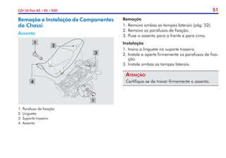 51
CG125 Fan KS • ES • ESD
Remoção e Instalação de Componentes
do Chassi
Assento
Remoção
1.	Remova ambas as tampas laterais (pág. 52).
2.	Remova os parafusos de fixação.
3.	Puxe o assento para a frente e para cima.
Instalação
1.	Insira a lingueta no suporte traseiro.
2.	Instale e aperte firmemente os parafusos de fixa-
ção.
3.	Instale ambas as tampas laterais.
Atenção
Certifique-se de travar firmemente o assento.
1. Parafuso de fixação
2. Lingueta
3. Suporte traseiro
4. Assento
1
2
3
4
1
 