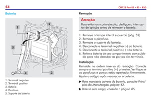 54 CG125 Fan KS • ES • ESD
Remoção
Atenção
Para evitar um curto-circuito, desligue o interrup-
tor de ignição antes de remover a bateria.
1.	Remova a tampa lateral esquerda (pág. 52).
2.	Remova o parafuso.
3.	Remova o suporte da bateria.
4.	Desconecte o terminal negativo (–) da bateria.
5.	Desconecte o terminal positivo (+) da bateria.
6.	Retire a bateria de seu compartimento com cuida-
do para não derrubar as porcas dos terminais.
Instalação
Reinstale na ordem inversa da remoção. Conecte
sempre o terminal positivo (+) primeiro. Verifique se
os parafusos e porcas estão apertados firmemente.
Ajuste o relógio após reconectar a bateria.
	Para manuseio correto da bateria, consulte Princí-
	 pios da Manutenção, página 42.
	Bateria sem carga, consulte a página 85.
Bateria
1. Terminal negativo
2. Terminal positivo
3. Bateria
4. Parafuso
5. Suporte da bateria
1
3
4
5
2
 