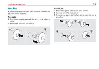 55
CG125 Fan KS • ES • ESD
Instalação
1.	Empurre a parte inferior do pino central.
2.	Insira a presilha no orifício.
3.	Pressione a parte central do pino para travar a
presilha.
Presilha
A presilha deve ser retirada para remover a cobertura
do para-lama traseiro.
Remoção
1.	Pressione a parte central do pino para soltar a
trava.
2.	Remova a presilha do orifício.
 