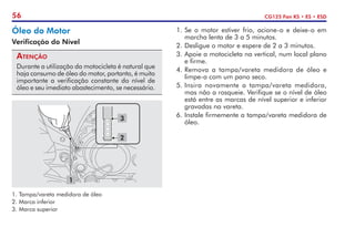 56 CG125 Fan KS • ES • ESD
Óleo do Motor
Verificação do Nível
Atenção
Durante a utilização da motocicleta é natural que
haja consumo de óleo do motor, portanto, é muito
importante a verificação constante do nível de
óleo e seu imediato abastecimento, se necessário.
1
2
3
1.	Tampa/vareta medidora de óleo
2.	Marca inferior
3.	Marca superior
1.	Se o motor estiver frio, acione-o e deixe-o em
marcha lenta de 3 a 5 minutos.
2.	Desligue o motor e espere de 2 a 3 minutos.
3.	Apoie a motocicleta na vertical, num local plano
e firme.
4.	Remova a tampa/vareta medidora de óleo e
limpe-a com um pano seco.
5.	Insira novamente a tampa/vareta medidora,
mas não a rosqueie. Verifique se o nível de óleo
está entre as marcas de nível superior e inferior
gravadas na vareta.
6.	Instale firmemente a tampa/vareta medidora de
óleo.
 