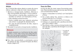 57
CG125 Fan KS • ES • ESD
Adição
Se o nível de óleo estiver abaixo ou perto da marca
inferior, adicione o óleo do motor recomendado.
1.	Remova a tampa/vareta medidora. Adicione o
óleo recomendado até atingir a marca superior.
Para verificar o nível de óleo, mantenha a mo-
tocicleta na vertical, num local plano e firme.
Não abasteça excessivamente.
Tenha cuidado para que materiais estranhos
não entrem no gargalo de abastecimento.
Em caso de derramamento de óleo, seque-o
imediatamente.
2.	Reinstale firmemente a tampa/vareta medidora.
Atenção
A adição excessiva ou insuficiente de óleo pode
danificar o motor. Não misture tipos diferentes de
óleo, pois isso poderá prejudicar a lubrificação e
o funcionamento da embreagem.
	Para óleo recomendado e orientações acerca
	 da seleção do óleo, consulte Princípios da Manu-
	 tenção, página 45.
Troca do Óleo
A troca do óleo do motor requer ferramentas espe-
ciais. Recomendamos que esse serviço seja feito por
uma concessionária Honda.
1.	Apoie a motocicleta na vertical, num local plano
e firme.
2.	Se o motor estiver frio, acione-o e deixe-o em
marcha lenta de 3 a 5 minutos.
3.	Desligue o motor e espere de 2 a 3 minutos.
4.	Coloque um recipiente sob o parafuso de drena-
gem para coletar o óleo.
5.	Para drenar o óleo, remova a tampa/vareta medi-
dora de óleo, o parafuso de drenagem e a arruela
de vedação.
1
2
1.	Arruela de
vedação
2.	Parafuso de
drenagem
(cont.)
 