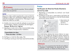 58 CG125 Fan KS • ES • ESD
! Cuidado
O motor e o óleo estarão quentes. Tome cuidado
para não se queimar.
NOTA
Descarte o óleo usado respeitando o meio ambiente.
Coloque o óleo num recipiente vedado e leve-o ao
posto de reciclagem mais próximo. Não jogue o óleo
usado em ralos ou no solo.
6.	Instale uma nova arruela de vedação no parafuso
de drenagem. Aperte o parafuso de drenagem.
	 Torque: 30 N.m (3,1 kgf.m)
7.	Abasteça o motor com o óleo recomendado (pág.
45) e instale a tampa/vareta medidora.
Capacidade de óleo:
Troca do óleo: 1,0 litro
8.	Verifique o nível do óleo (pág. 56).
9.	Certifique-se de que não haja vazamento de óleo.
Freios
Verificação do Nível de Fluido Dianteiro
CG125 Fan ESD
1.	Mantenha a motocicleta na vertical, num local
plano e firme.
2.	Certifique-se de que o reservatório de fluido de
freio esteja na horizontal e o nível do fluido esteja
acima da marca inferior.
1.	Reservatório de
fluido do freio
dianteiro
2.	Marca inferior
1
2
Se o nível estiver abaixo da marca inferior no reser-
vatório ou se a folga da alavanca estiver excessiva,
verifique o desgaste das pastilhas de freio. Caso as
pastilhas estejam em bom estado, verifique o sistema
de freio quanto a vazamentos. Leve sua motocicleta
a uma concessionária Honda para inspeção.
Atenção
Dirija-se a uma concessionária Honda para efetuar
a inspeção e lubrificação da alavanca do freio,
conforme indicado na Tabela de Manutenção.
 