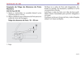 59
CG125 Fan KS • ES • ESD
Inspeção da Folga da Alavanca do Freio
Dianteiro
CG125 Fan KS•ES
1.	Apoie a motocicleta no cavalete lateral numa
superfície plana e firme.
2.	Meça a distância que a alavanca do freio percorre
antes do início da frenagem.
	 Folga da alavanca do freio: 10 – 20 mm
1.	Folga
1
Verifique se o cabo do freio está desgastado, do-
brado ou partido. Se necessário, substitua-o numa
concessionária Honda.
Lubrifique o cabo do freio com óleo de boa quali-
dade e baixa viscosidade para prevenir desgaste e
corrosão.
Certifique-se de que o braço do freio, mola e fixações
estejam em boas condições.
(cont.)
 