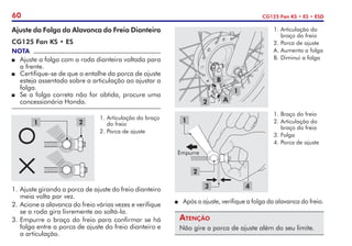 60 CG125 Fan KS • ES • ESD
2
1.	Braço do freio
2.	Articulação do
braço do freio
3.	Folga
4.	Porca de ajuste
3 4
Empurre
1
P	 Após o ajuste, verifique a folga da alavanca do freio.
Atenção
Não gire a porca de ajuste além do seu limite.
1.	Articulação do
braço do freio
2.	Porca de ajuste
A.	Aumenta a folga
B.	Diminui a folga
1
2
B
A
Ajuste da Folga da Alavanca do Freio Dianteiro
CG125 Fan KS • ES
NOTA
P	 Ajuste a folga com a roda dianteira voltada para
a frente.
P	 Certifique-se de que o entalhe da porca de ajuste
esteja assentado sobre a articulação ao ajustar a
folga.
P	 Se a folga correta não for obtida, procure uma
concessionária Honda.
1.	Ajuste girando a porca de ajuste do freio dianteiro
meia volta por vez.
2.	Acione a alavanca do freio várias vezes e verifique
se a roda gira livremente ao soltá-la.
3.	Empurre o braço do freio para confirmar se há
folga entre a porca de ajuste do freio dianteiro e
a articulação.
1.	Articulação do braço
do freio
2.	Porca de ajuste
2
1
 