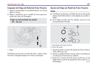 61
CG125 Fan KS • ES • ESD
Inspeção da Folga do Pedal do Freio Traseiro
1.	Apoie a motocicleta no cavalete lateral, num local
plano e firme.
2.	Meça a distância que o pedal do freio percorre
antes do início da frenagem.
Folga na extremidade do pedal:
20 – 30 mm
Certifique-se de que a vareta do freio, mola, braço
do freio e fixações estejam em boas condições.
1.	Folga
1
Ajuste da Folga do Pedal do Freio Traseiro
NOTA
P	 Certifique-se de que o entalhe da porca de ajuste
esteja assentado sobre a articulação ao ajustar a
folga.
P	 Se a folga correta não for obtida, procure uma
concessionária Honda.
1
2
1.	Articulação do braço do freio
2.	Porca de ajuste
1.	Ajuste girando a porca de ajuste do freio traseiro
meia volta por vez.
2.	Acione o pedal do freio várias vezes e verifique se
a roda gira livremente ao soltá-lo.
3.	Empurre o braço do freio para confirmar se há
folga entre a porca de ajuste do freio traseiro e a
articulação. (cont.)
 