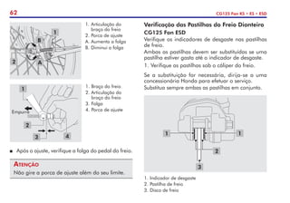 62 CG125 Fan KS • ES • ESD
Verificação das Pastilhas do Freio Dianteiro
CG125 Fan ESD
Verifique os indicadores de desgaste nas pastilhas
de freio.
Ambas as pastilhas devem ser substituídas se uma
pastilha estiver gasta até o indicador de desgaste.
1.	Verifique as pastilhas sob o cáliper do freio.
Se a substituição for necessária, dirija-se a uma
concessionária Honda para efetuar o serviço.
Substitua sempre ambas as pastilhas em conjunto.
1.	Indicador de desgaste
2.	Pastilha de freio
3.	Disco de freio
1
2
1
3
2
1.	Braço do freio
2.	Articulação do
braço do freio
3.	Folga
4.	Porca de ajuste
3 4
Empurre
1
P	 Após o ajuste, verifique a folga do pedal do freio.
Atenção
Não gire a porca de ajuste além do seu limite.
1.	Articulação do
braço do freio
2.	Porca de ajuste
A.	Aumenta a folga
B.	Diminui a folga
1
2
B
A
 